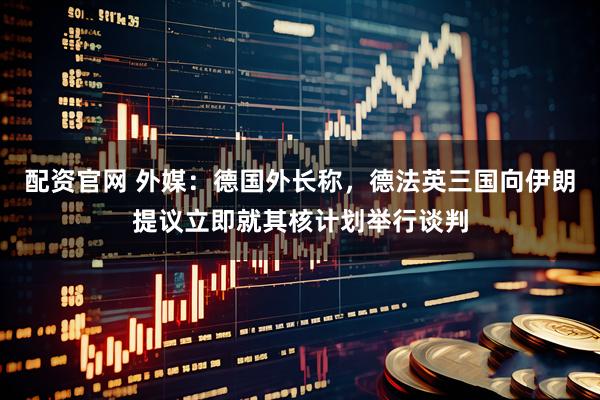 配资官网 外媒：德国外长称，德法英三国向伊朗提议立即就其核计划举行谈判