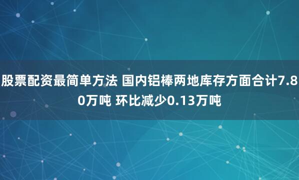 股票配资最简单方法 国内铝棒两地库存方面合计7.80万吨 环比减少0.13万吨