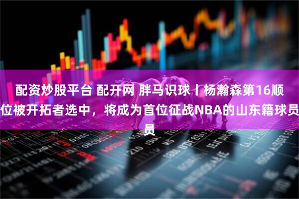 配资炒股平台 配开网 胖马识球丨杨瀚森第16顺位被开拓者选中，将成为首位征战NBA的山东籍球员