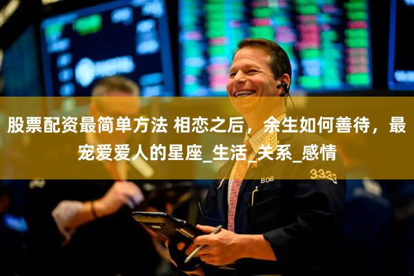 股票配资最简单方法 相恋之后，余生如何善待，最宠爱爱人的星座_生活_关系_感情
