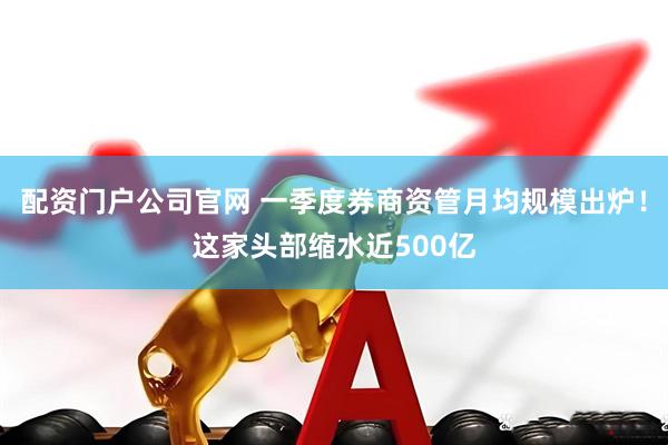 配资门户公司官网 一季度券商资管月均规模出炉！这家头部缩水近500亿