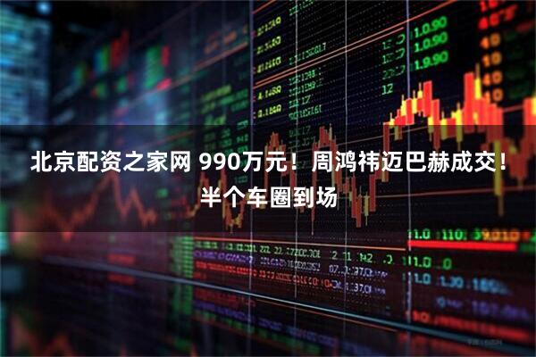 北京配资之家网 990万元！周鸿祎迈巴赫成交！半个车圈到场