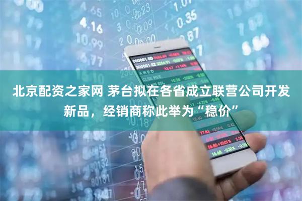 北京配资之家网 茅台拟在各省成立联营公司开发新品，经销商称此举为“稳价”