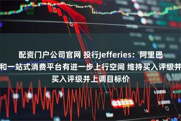 配资门户公司官网 投行Jefferies：阿里巴巴的云服务和一站式消费平台有进一步上行空间 维持买入评级并上调目标价