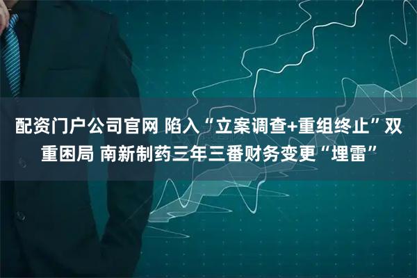 配资门户公司官网 陷入“立案调查+重组终止”双重困局 南新制药三年三番财务变更“埋雷”