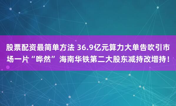 股票配资最简单方法 36.9亿元算力大单告吹引市场一片“哗然” 海南华铁第二大股东减持改增持！