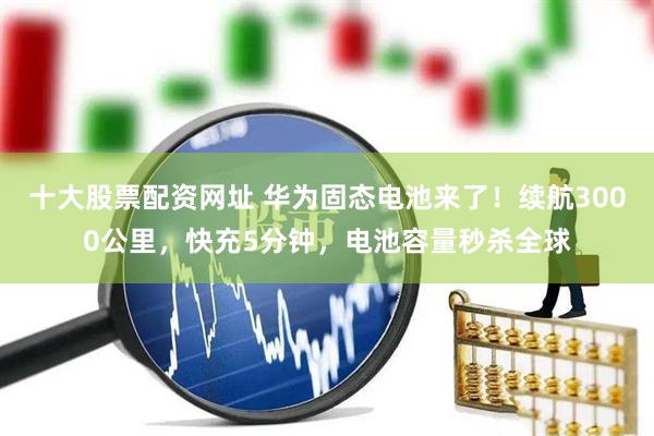十大股票配资网址 华为固态电池来了！续航3000公里，快充5分钟，电池容量秒杀全球