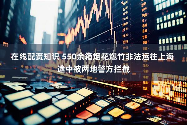 在线配资知识 550余箱烟花爆竹非法运往上海 途中被两地警方拦截
