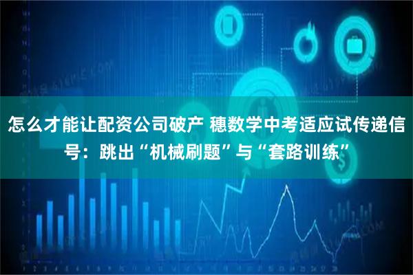 怎么才能让配资公司破产 穗数学中考适应试传递信号：跳出“机械刷题”与“套路训练”