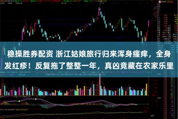 稳操胜券配资 浙江姑娘旅行归来浑身瘙痒，全身发红疹！反复拖了整整一年，真凶竟藏在农家乐里
