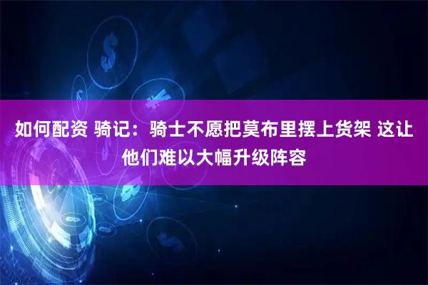 如何配资 骑记：骑士不愿把莫布里摆上货架 这让他们难以大幅升级阵容