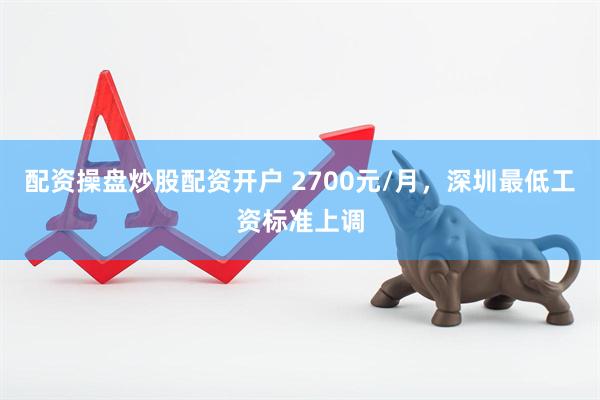 配资操盘炒股配资开户 2700元/月，深圳最低工资标准上调