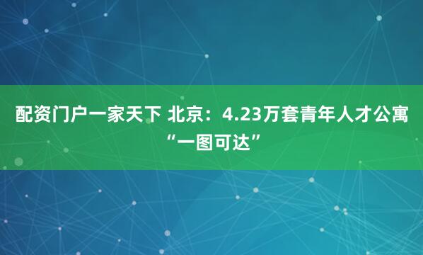 配资门户一家天下 北京：4.23万套青年人才公寓“一图可达”