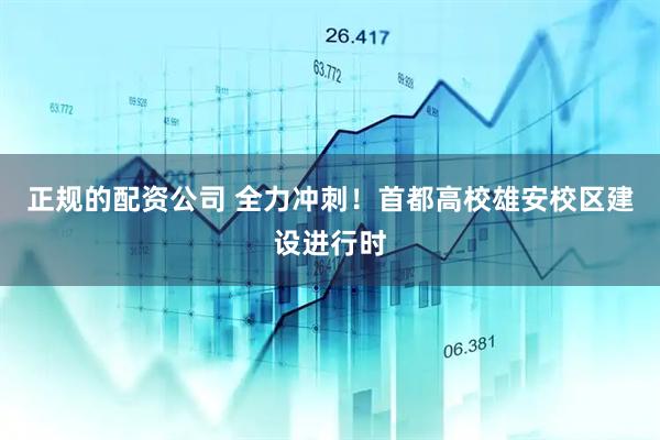 正规的配资公司 全力冲刺！首都高校雄安校区建设进行时